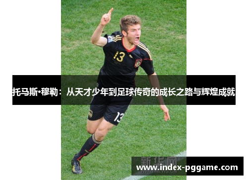 托马斯·穆勒：从天才少年到足球传奇的成长之路与辉煌成就