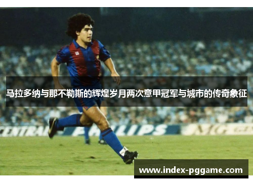 马拉多纳与那不勒斯的辉煌岁月两次意甲冠军与城市的传奇象征