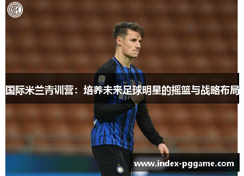 国际米兰青训营：培养未来足球明星的摇篮与战略布局