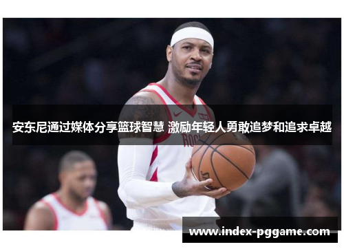 安东尼通过媒体分享篮球智慧 激励年轻人勇敢追梦和追求卓越