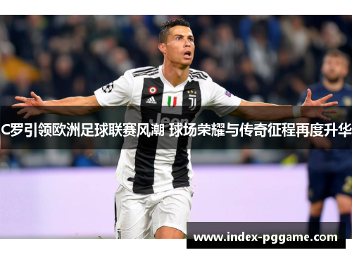 C罗引领欧洲足球联赛风潮 球场荣耀与传奇征程再度升华