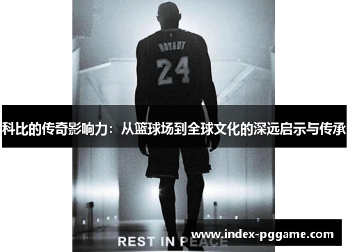 科比的传奇影响力：从篮球场到全球文化的深远启示与传承