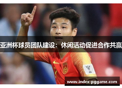 亚洲杯球员团队建设：休闲活动促进合作共赢