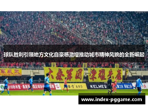 球队胜利引领地方文化自豪感激增推动城市精神风貌的全新崛起