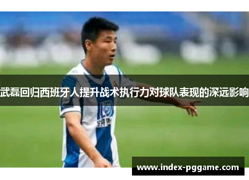 武磊回归西班牙人提升战术执行力对球队表现的深远影响