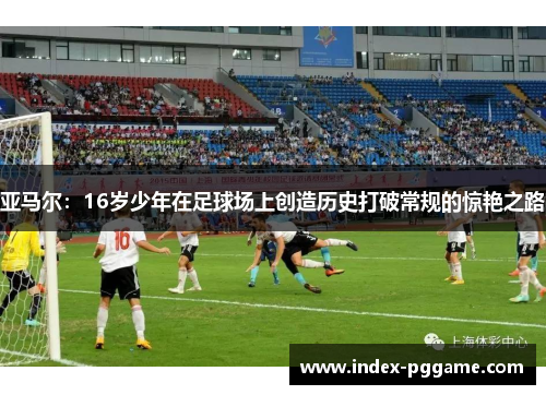 亚马尔：16岁少年在足球场上创造历史打破常规的惊艳之路