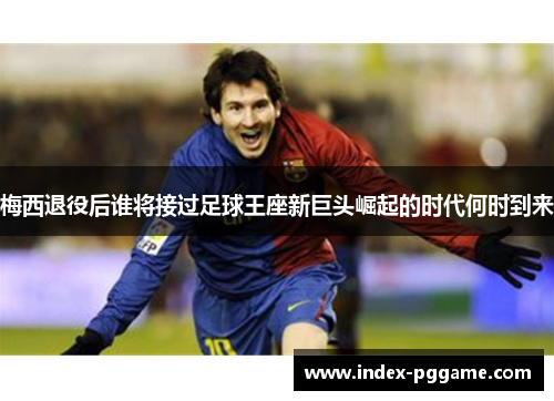 梅西退役后谁将接过足球王座新巨头崛起的时代何时到来