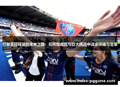 巴黎圣日耳曼的未来之路：在辉煌成就与巨大挑战中谋求突破与变革