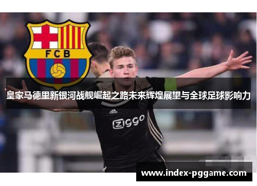 皇家马德里新银河战舰崛起之路未来辉煌展望与全球足球影响力