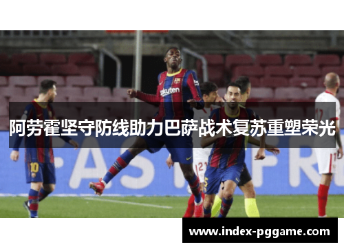 阿劳霍坚守防线助力巴萨战术复苏重塑荣光
