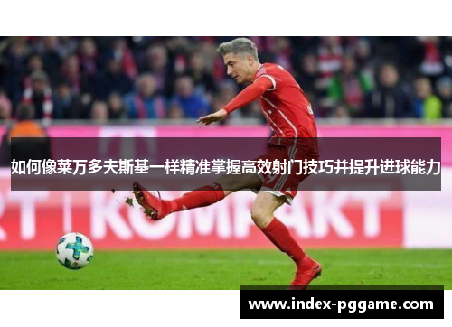如何像莱万多夫斯基一样精准掌握高效射门技巧并提升进球能力