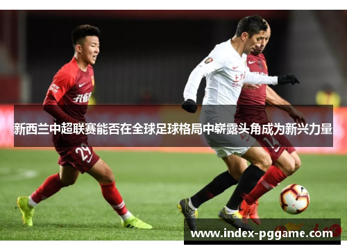 新西兰中超联赛能否在全球足球格局中崭露头角成为新兴力量