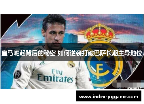 皇马崛起背后的秘密 如何逆袭打破巴萨长期主导地位
