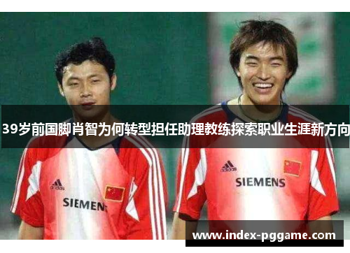 39岁前国脚肖智为何转型担任助理教练探索职业生涯新方向
