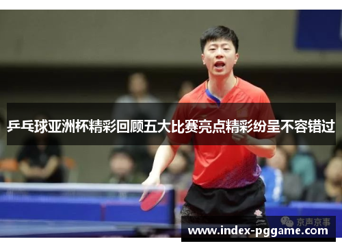 乒乓球亚洲杯精彩回顾五大比赛亮点精彩纷呈不容错过