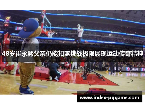 48岁崔永熙父亲仍能扣篮挑战极限展现运动传奇精神