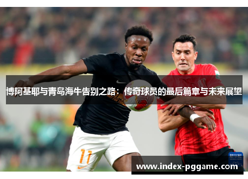 博阿基耶与青岛海牛告别之路：传奇球员的最后篇章与未来展望