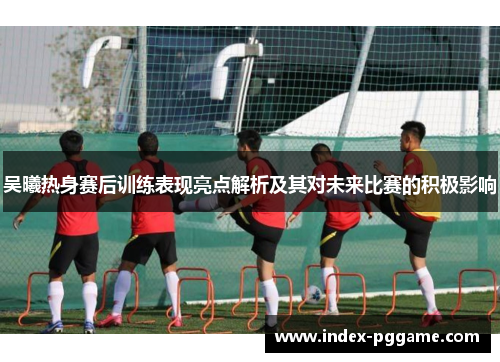 吴曦热身赛后训练表现亮点解析及其对未来比赛的积极影响