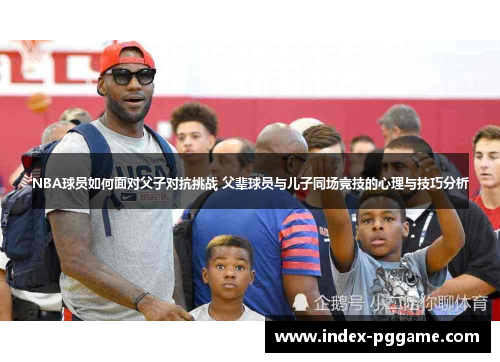 NBA球员如何面对父子对抗挑战 父辈球员与儿子同场竞技的心理与技巧分析