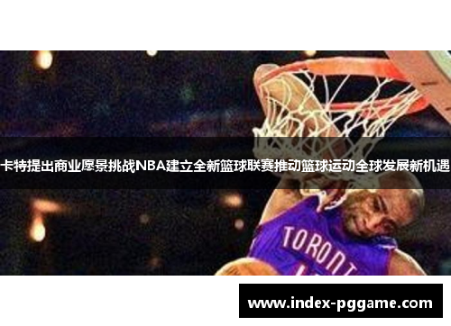 卡特提出商业愿景挑战NBA建立全新篮球联赛推动篮球运动全球发展新机遇