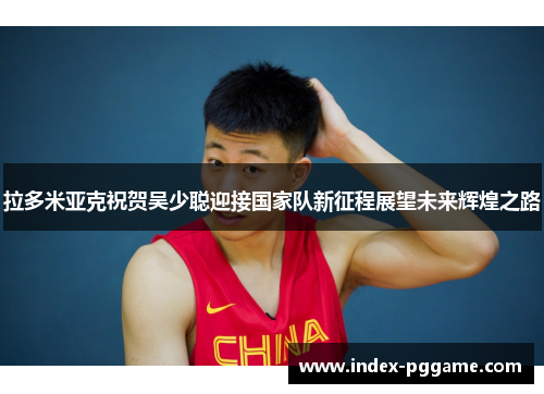 拉多米亚克祝贺吴少聪迎接国家队新征程展望未来辉煌之路 拉多米亚克祝贺吴少聪迎接国家队新征程展望未来辉煌之路