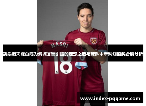 胡桑诺夫能否成为曼城冬窗引援的理想之选与球队未来规划的契合度分析