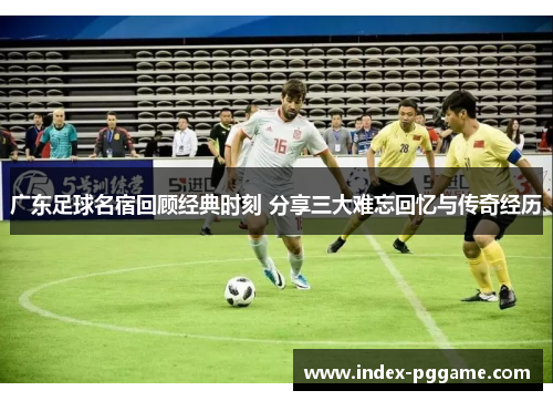 广东足球名宿回顾经典时刻 分享三大难忘回忆与传奇经历