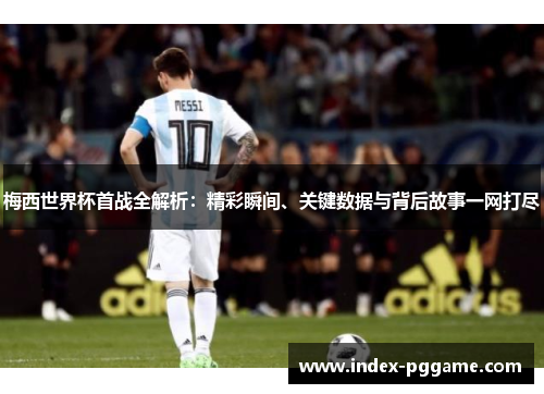 梅西世界杯首战全解析：精彩瞬间、关键数据与背后故事一网打尽