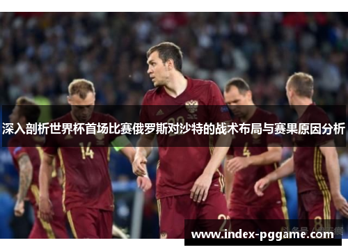 深入剖析世界杯首场比赛俄罗斯对沙特的战术布局与赛果原因分析