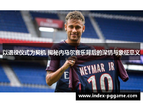 以退役仪式为契机 揭秘内马尔音乐背后的深情与象征意义 以退役仪式为契机 揭秘内马尔音乐背后的深情与象征意义