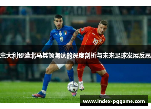 意大利惨遭北马其顿淘汰的深度剖析与未来足球发展反思 意大利惨遭北马其顿淘汰的深度剖析与未来足球发展反思