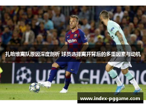 扎哈维离队原因深度剖析 球员选择离开背后的多重因素与动机