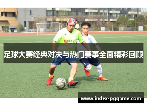 足球大赛经典对决与热门赛事全面精彩回顾