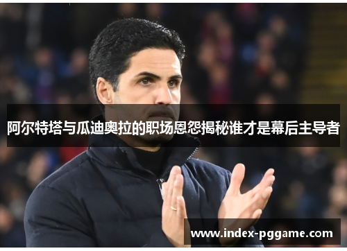 阿尔特塔与瓜迪奥拉的职场恩怨揭秘谁才是幕后主导者