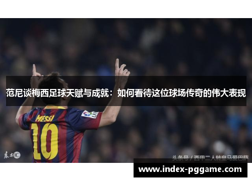 范尼谈梅西足球天赋与成就：如何看待这位球场传奇的伟大表现