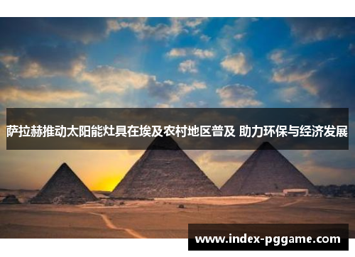 萨拉赫推动太阳能灶具在埃及农村地区普及 助力环保与经济发展