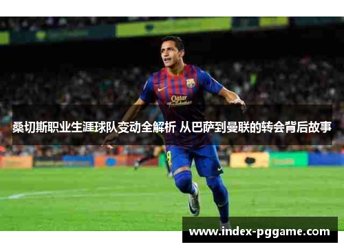 桑切斯职业生涯球队变动全解析 从巴萨到曼联的转会背后故事