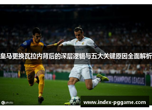 皇马更换瓦拉内背后的深层逻辑与五大关键原因全面解析