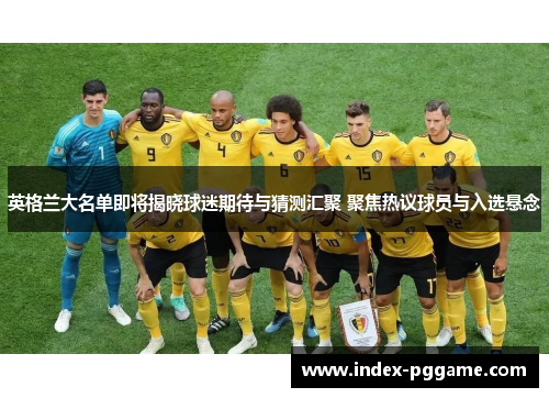 英格兰大名单即将揭晓球迷期待与猜测汇聚 聚焦热议球员与入选悬念