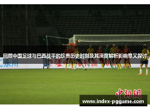 回顾中国足球与巴西战平的珍贵历史时刻及其深度解析影响意义探讨