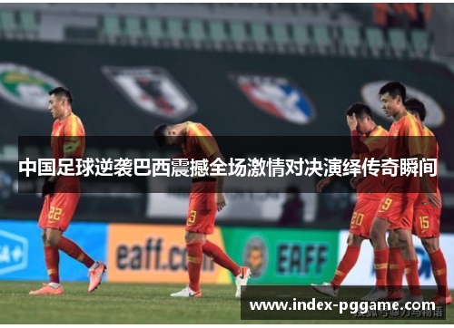 中国足球逆袭巴西震撼全场激情对决演绎传奇瞬间