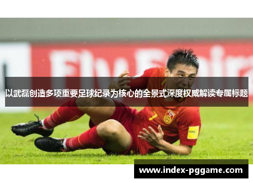 以武磊创造多项重要足球纪录为核心的全景式深度权威解读专属标题 以武磊创造多项重要足球纪录为核心的全景式深度权威解读专属标题