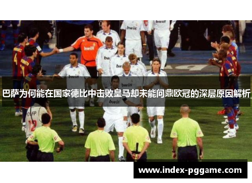 巴萨为何能在国家德比中击败皇马却未能问鼎欧冠的深层原因解析
