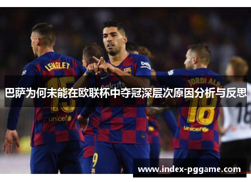 巴萨为何未能在欧联杯中夺冠深层次原因分析与反思