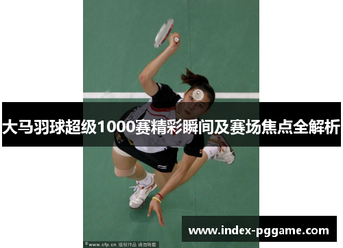 大马羽球超级1000赛精彩瞬间及赛场焦点全解析