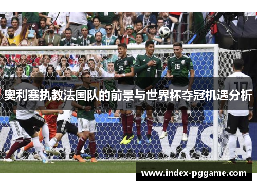 奥利塞执教法国队的前景与世界杯夺冠机遇分析