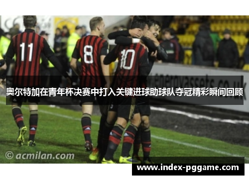 奥尔特加在青年杯决赛中打入关键进球助球队夺冠精彩瞬间回顾