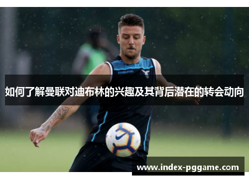 如何了解曼联对迪布林的兴趣及其背后潜在的转会动向