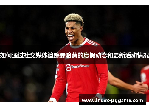 如何通过社交媒体追踪滕哈赫的度假动态和最新活动情况